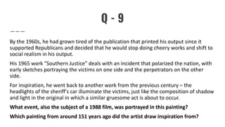 Q - 9
By the 1960s, he had grown tired of the publication that printed his output since it
supported Republicans and decided that he would stop doing cheery works and shift to
social realism in his output.
His 1965 work “Southern Justice” deals with an incident that polarized the nation, with
early sketches portraying the victims on one side and the perpetrators on the other
side.
For inspiration, he went back to another work from the previous century – the
headlights of the sheriff's car illuminate the victims, just like the composition of shadow
and light in the original in which a similar gruesome act is about to occur.
What event, also the subject of a 1988 film, was portrayed in this painting?
Which painting from around 151 years ago did the artist draw inspiration from?
 