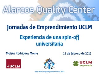 www.alarcosqualitycenter.com © 2015
Jornadas de Emprendimiento UCLM
Experiencia de una spin-off
universitaria
Moisés Rodríguez Monje 12 de febrero de 2015
 