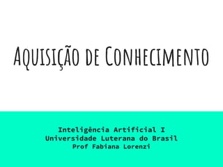 Aquisição de Conhecimento
Inteligência Artificial I
Universidade Luterana do Brasil
Prof Fabiana Lorenzi
 