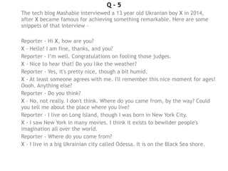 Q – 5
The tech blog Mashable interviewed a 13 year old Ukranian boy X in 2014,
after X became famous for achieving something remarkable. Here are some
snippets of that interview -
Reporter - Hi X, how are you?
X - Hello! I am fine, thanks, and you?
Reporter - I’m well. Congratulations on fooling those judges.
X - Nice to hear that! Do you like the weather?
Reporter - Yes, it's pretty nice, though a bit humid.
X - At least someone agrees with me. I'll remember this nice moment for ages!
Oooh. Anything else?
Reporter - Do you think?
X - No, not really. I don't think. Where do you came from, by the way? Could
you tell me about the place where you live?
Reporter - I live on Long Island, though I was born in New York City.
X - I saw New York in many movies. I think it exists to bewilder people's
imagination all over the world.
Reporter - Where do you come from?
X - I live in a big Ukrainian city called Odessa. It is on the Black Sea shore.
 