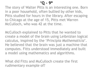 *Q – 9*
The story of Walter Pitts is an interesting one. Born
in a poor household, often bullied by other kids,
Pitts studied for hours in the library. After escaping
to Chicago at the age of 15, Pitts met Warren
McCulloch, who was 42 at the time.
McCulloch explained to Pitts that he wanted to
create a model of the brain using Leibnizian logical
calculus, inspired by the ‘Principia Mathematicia’.
He believed that the brain was just a machine that
computes. Fitts understood immediately and built
a model using mathematics and algorithms.
What did Fitts and MuCulloch create the first
rudimentary example of?
 