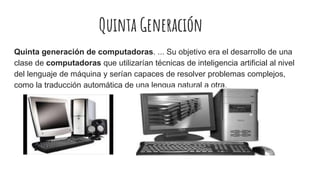 Quinta Generación
Quinta generación de computadoras. ... Su objetivo era el desarrollo de una
clase de computadoras que utilizarían técnicas de inteligencia artificial al nivel
del lenguaje de máquina y serían capaces de resolver problemas complejos,
como la traducción automática de una lengua natural a otra.
 