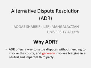 Alternative Dispute Resolution
(ADR)
-AQDAS SHABBIR (ILSR) MANGALAYATAN
UNIVERSITY Aligarh
Why ADR?
• ADR offers a way to settle disputes without needing to
involve the courts, and generally involves bringing in a
neutral and impartial third party.
 