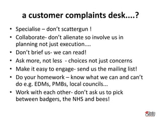 a customer complaints desk....?
• Specialise – don’t scattergun !
• Collaborate- don’t alienate so involve us in
planning not just execution....
• Don’t brief us- we can read!
• Ask more, not less - choices not just concerns
• Make it easy to engage- send us the mailing list!
• Do your homework – know what we can and can’t
do e.g. EDMs, PMBs, local councils...
• Work with each other- don’t ask us to pick
between badgers, the NHS and bees!
 