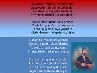 Halıyam Eldarın var cümləsindən,
Gecə yatmır bir-birinin bəhsindən.
İyid nərəsindən,güllə səsindən
Dəyməmiş tökülür kalların ,dağlar.
Həsənnənə,Həsənbaba qoşadı,
Xaşbulaq yaylağı xoş tamaşadı.
Arsız aşıq elsiz niyə yaşadı?!
Ölsün Ələsgər tək qulların,dağlar.
--------------------------------------------------------------------------------------

Bahar fəsli yaz ayları gələndə
Süsənli, sünbüllü,lalalı dağlar,
Yoxsulu ,ərbabı ,şahı,gədanı.
Tutmaz bir-birindən aralı dağlar
Xəstə üçün təpəsində qar olur,
Hər cür çiçək açır,laləzər olur.
Çeşməsindən abi-həyat car olur.
Dağıdır möhnəti,məlalı dağlar.

 