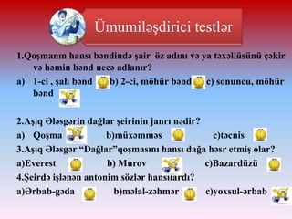 Ümumiləşdirici testlər
1.ϴşnın hansı bəndində şair öz adını və ya təxəllüsünü çəkir
və həmin bənd necə adlanır?
a) 1-ci , şah bənd
b) 2-ci, möhür bənd
c) sonuncu, möhür
bənd
2.Aşıq Ələsgərin dağlar şeirinin janrı nədir?
a) ϴş
b)müxəmməs
c)təcnis
3.Aşıq Ələsgər “Dağlar”qoşmasını hansı dağa həsr etmiş olar?
a)Everest
b) Murov
c)Bazardüzü
4.Şeirdə işlənən antonim sözlər hansılardı?
a)Ərbab-gəda
b)məlal-zəhmər
c)yoxsul-ərbab

 