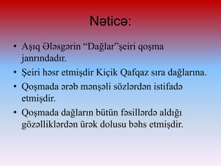 Nəticə:
• Aşıq Ələsgərin “Dağlar”şeiri qoşma
janrındadır.
• Şeiri həsr etmişdir Kiçik Qafqaz sıra dağlarına.
• ϴşda ərəb mənşəli sözlərdən istifadə
etmişdir.
• ϴşda dağların bütün fəsillərdə aldığı
gözəlliklərdən ürək dolusu bəhs etmişdir.

 