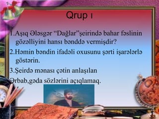 Qrup ı
1.Aşıq Ələsgər “Dağlar”şeirində bahar fəslinin
gözəlliyini hansı bənddə vermişdir?
2.Həmin bəndin ifadəli oxusunu şərti işarələrlə
göstərin.
3.Şeirdə mənası çətin anlaşılan
Ərbab,gəda sözlərini açıqlamaq.

 