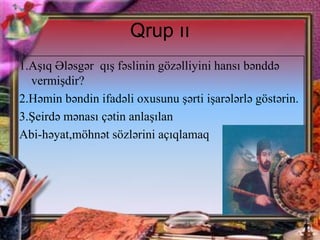 Qrup ıı
1.Aşıq Ələsgər qış fəslinin gözəlliyini hansı bənddə
vermişdir?
2.Həmin bəndin ifadəli oxusunu şərti işarələrlə göstərin.
3.Şeirdə mənası çətin anlaşılan
Abi-həyat,möhnət sözlərini açıqlamaq

 