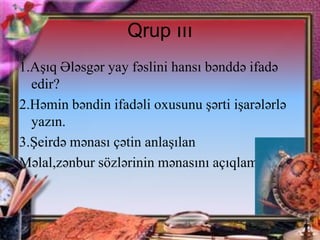 Qrup ııı
1.Aşıq Ələsgər yay fəslini hansı bənddə ifadə
edir?
2.Həmin bəndin ifadəli oxusunu şərti işarələrlə
yazın.
3.Şeirdə mənası çətin anlaşılan
Məlal,zənbur sözlərinin mənasını açıqlamaq

 
