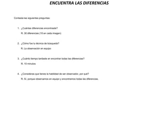 ENCUENTRA LAS DIFERENCIAS
Contesta las siguientes preguntas:
1. ¿Cuántas diferencias encontraste?
R. 30 diferencias (10 en cada imagen)
2. ¿Cómo fue tu técnica de búsqueda?
R. La observación en equipo
3. ¿Cuánto tiempo tardaste en encontrar todas las diferencias?
R. 10 minutos
4. ¿Consideras que tienes la habilidad de ser observador, por qué?
R. Sí, porque observamos en equipo y encontramos todas las diferencias.