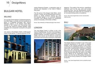 Bulgari Hotel
Milano
On a private street between Via Montenapoleone,
Via della Spiga, La Scala and the Accademia di
Brera, in a tastefully renovated 18th- century
Milanese palazzo is the Bulgari Hotel Milan,
situated in the cultural and commercial heart
of a city that, behind its austere façades, hides
delightful and unexpected courtyards and green
spaces.
one space is the Bulgari Hotel’s 4,000-square-
meter private garden, a natural extension of the
Bali
elegance. The quality of the service, magnificent
elements such as the spa, pool and private
screening room, and the distinguished location
beside Harrods and Hyde Park all contribute to
an uncompromising sense of excellence.
Source: http://www.bulgarihotels.com/en-us/london/the-
hotel/overview
nearby Botanical Garden, a restorative oasis of
serenity and relaxation in the midst of Milan’s
busy pace.
The 58 rooms of the Bulgari Hotel Milan, which
include 11 suites, are all extraordinarily luminous,
thanks to ample windows looking out onto
the beautiful garden or an exclusive Milanese
courtyard, thus offering guests an unexpected
sense of tranquility in the center of Milan.
Source: http://elitedaily.com/featured/bulgari-hotel-milano/
The Bulgari Resort is located in one of the most
exclusive destinations in the world, a veritable
emblem of the tropical exoticism of the Orient,
combining the breathtaking beauty of unspoiled
nature with a sophisticated contemporary design
born from the encounter between traditional
Balinese forms and high Italian style. The quality
of the services along with the views of the Indian
Ocean offered by its magnificent position 150
meters over the sea are the perfect introduction
to the second luxury property from Bulgari Hotels
& Resorts.
Source: http://www.bulgarihotels.com/en-us/bali/the-resort/
overview
The new Bulgari Hotel in London is set in the
heart of Knightsbridge, the city’s most prestigious
neighbourhood. It is a perfect expression of the
Bulgari aesthetic of timeless glamour. Innovative
artistry and a lavish use of precious marble and
silver blend harmoniously, exuding an understated
DesignNews10
London
 