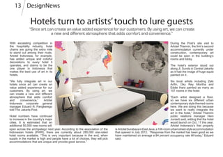 Hotels turn to artists’touch to lure guests
DesignNews13
With escalating competition in
the hospitality industry, hotel
chains are going the extra mile
to stand out among their rivals.
Artotel Indonesia, for example,
has added unique and colorful
decorations to every hotel it
operates, and claims to be the
one player in Indonesia that
makes the best use of art in its
hotels.
“We fully integrate art in our
hotels since art can create an
value added experience for our
customers. By using art, we
can create a new and different
atmosphere that adds comfort
and convenience,” Artotel
Indonesia corporate general
manager Eduard R. Pangkerego
told The Jakarta Post.
Hotel numbers have continued
to increase in the country’s major
cities. It is estimated that an
additional 50,000 new rooms will
is ArtotelSurabayainEastJava,a106-roomurbanstreet-styleaccommodation
that opened in July 2012. “Response from the market has been good as we
have maintained on average a 84 percent occupancy rate till today,” Eduard
said.
“Since art can create an value added experience for our customers. By using art, we can create
a new and different atmosphere that adds comfort and convenience.”
During the Post’s site visit to
Artotel Thamrin, the firm’s second
accommodation currently under
construction, contemporary art
could be seen in the building’s
rooms and lobby.
The hotel’s exterior stood out
along Jl. Sunda in Central Jakarta
as it had the image of huge squid
painted on it .
Six local artists including Zaki
Arifin, Oky Rey Montha and
Eddie Hara painted as many as
107 rooms in the hotel.
“Each artist designed a floor,
so we have six different urban
contemporary style themed rooms
here. We are doing this because
we want to really integrate the
art in the hotel,” Artotel Thamrin
public relations manager Heni
Juniarti said, adding that the hotel
would launch on Oct. 17 this year.
Artotel Indonesia’s first property
open across the archipelago next year. According to the association of the
Indonesian hotels (PHRI), there are currently about 285,000 star-rated
hotel rooms available. “This is very important because in the end, when
supply in the market is high and people have a lot of choices, they will pick
accommodations that are unique and provide good service.”
 