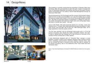 DesignNews14
The company is currently constructing two properties in Cikarang, West Java
and Sanur, Bali, that are expected to open next year. It plans to expand the
chain to Palembang, Makassar and Kendari over the next few years. Another
player incorporating art in its hotels is Tauzia Hotel Management through its
new brand Yello Hotel.
Tauzia spokeswoman Yani Sinulingga said the company had decided to blend
street art into its Yello accommodation as it was the perfect way to target
the booming middle-class market in the country that sought freedom through
arts. “We want to showcase freedom of expression in addition to urban art.
Our artistic atmosphere with distinctive bright colors and cutting edge design
will bring in a whole new market ,” she said.
Just as with Artotel, Yello will incorporate street art in its lobby, rooms and
meeting rooms. Fourteen Yello Hotel properties are being developed in major
cities across Java and Bali, with its first one, Yello Seminyak (Bali), set to
begin operations in the first quarter of 2014.
The firm was optimistic that its art-themed hotel would pull in a 70 to 80
percent occupancy rate despite the highly competitive market, she said.
A hotel in Jakarta that has included art to help enhance its services is the
upscale Pullman Central Park in West Jakarta.
It was distinctively designed with an “Industrial Raw” concept, a cross
between a modern museum and a designer signature hotel. Pullman Central
Park’s marketing communication executive, Arditiya Chandra Putra, said
the art concept had been a success as the hotel was able to maintain its
80 percent occupancy rate on the weekends when most hotels had seen
decreased rates.
source: http://www.thejakartapost.com/news/2013/09/23/hotels-turn-artists-touch-lure-guests.
html
Exterior Artotel
Bedroom Lobby
 