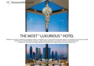 THE MOST“ LUXURIOUS“ HOTEL
“ Definition of luxurious is extremely comfortable, elegant, or enjoyable, esp. in a way that involves great expense: “the bedrooms have luxurious marble
bathrooms”. In a simple definition, luxurious is great comfort, especially as provided by expensive and beautiful things. “
- Definition by : dictionary.cambridge.org/dictionary/british/luxury, Google definition and summarized by AQ -
DiscourseDiscussion15
 