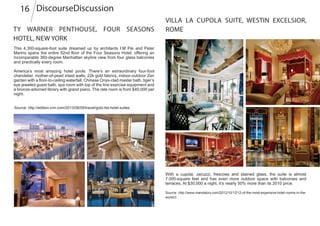 This 4,300-square-foot suite dreamed up by architects I.M Pei and Peter
Marino spans the entire 52nd floor of the Four Seasons Hotel, offering an
incomparable 360-degree Manhattan skyline view from four glass balconies
and practically every room.
America’s most amazing hotel pools. There’s an extraordinary four-foot
chandelier, mother-of-pearl inlaid walls, 22k gold fabrics, indoor-outdoor Zen
garden with a floor-to-ceiling waterfall, Chinese Onyx-clad master bath, tiger’s
eye jeweled guest bath, spa room with top of the line exercise equipment and
a bronze-adorned library with grand piano. The rate room is from $40,000 per
night.
With a cupola, Jacuzzi, frescoes and stained glass, the suite is almost
7,000-square feet and has even more outdoor space with balconies and
terraces. At $30,000 a night, it’s nearly 50% more than its 2010 price.
Source: http://www.mandatory.com/2012/10/12/12-of-the-most-expensive-hotel-rooms-in-the-
world/3
DiscourseDiscussion16
Source: http://edition.cnn.com/2013/06/05/travel/gold-list-hotel-suites
Ty Warner Penthouse, Four Seasons
Hotel, New York
Villa La Cupola Suite, Westin Excelsior,
Rome
 