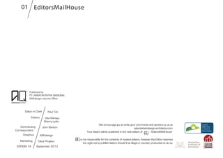 Published by
PT. ARKIPURI INTRA NASIONAL
ARKdesign Jakarta Office
Editor in Chief
Editors
EDITION 14
Graphics
Marketing
Paul Tan
Vita Rahayu
ARKdesign
Olivia Pingkan
September 2013
We encourage you to write your comments and opinions to us at
jakarta@arkdesign-architects.com
Your letters will be published in the next edition of : “EditorsMailHouse”
is not responsible for the contents of readers letters, however the Editor reserves
the right not to publlish letters should it be illegal or counter productive to do so.
EditorsMailHouse
Sherry Lydia
Contributing
Correspondent
John Banton
01
 