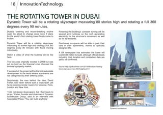 THE ROTATING TOWER IN DUBAI
Dynamic Tower will be a rotating skyscraper measuring 80 stories high and rotating a full 360
degrees every 90 minutes.
Dubai’s towering and record-breaking skyline
could be about to change once more if plans
for the world’s first rotating tower finally come to
fruition.
Dynamic Tower will be a rotating skyscraper
measuring 80 stories high and rotating a full 360
degrees every 90 minutes with floors moving
individually.
Watch a video of what the building will be like
here.
The idea was originally mooted in 2008 but was
put on hold as the financial crisis shocked the
emirate’s property market.
If successful, the project will be the first real estate
development in the world where apartments are
not categorised by their differing views.
Surprisingly, the man behind the idea, David
Fisher, has never before built a skyscraper, yet
he is planning similar towers for Moscow, Paris,
London and New York.
“I did not design skyscrapers, but I feel ready to
do so,” Fisher, founder and chairman of Dynamic
Architecture Group, said in an interview with
Associated Press. “You can build anything.”
Dynamic Architecture
DynamicArchitecture
Powering the building’s constant turning will be
several wind turbines on the roof, generating
electricity for the structure’s movement as well
as for its residents.
Penthouse occupants will be able to park their
cars in their apartments, thanks to specially
designed lifts.
A UK newspaper has estimated the tower will
cost $541 million to build, although official details
including cost, location and completion date are
yet to be confirmed.
Source: http://gulfbusiness.com/2013/08/dubais-rotating-
tower-plan-given-new-life/#.Ug2raJJHI-I
InnovationTechnology18
 