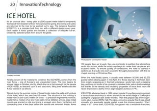 ICE HOTEL
It’s an unusual idea – every year a 5,500 square meter hotel is temporarily
‘borrowed’ from Sweden’s River Torne and come spring, the rooms and suites
are returned to the river to be washed out to sea. The temporal Swedish
ICEHOTEL is a complex built from ice, with a different design every year.
Each winter it hosts guests and houses a collection of bespoke ice-art,
created by selected artists from around the globe.
Quebec Ice Hotel
100 people then set to work, they use ice blocks to partition the labyrinthine
vaults into rooms, while the artists use begin to create their ice-pieces and
sculpted rooms. To ensure quality of construction, the hotel is opened in
sections as it is built, one every weekend throughout December, with the ice
chapel opening on Christmas Day.
When the hotel finally opens, it usually sees between 50,000 and 60,000
guests before closing again in mid-April. For those staying in the hotel, bed-
time entails wrapping-up in thermal underwear, wooly hats and a sleeping
bag, and lying on blocks of ice covered by reindeer hide, safe in the knowledge
that thanks to the density and insulating properties of snice their room will
never drop below a balmy minus eight degrees Celsius (17ºF).
Ninety percent of the material to construct the ICEHOTEL comes from the
river Torne – one of Europe’s last unexploited rivers. The river begins its
annual freeze in October, and by March the ice is thick enough for the people
of ICEHOTEL to descend upon it and start work, filling their warehouse with
4,000 tonnes of ice-blocks.
InnovationTechnology20
Photographer: Christopher Hauser
ICEHOTEL all started back in 1989, when founder Yngve Bergqvist organized
a ice-sculpture workshop to attract tourists to the small village of Jukkasjärvi
during the unpopular dark winter months. Their first project was an 60-sqare-
metre igloo, named ARTic Hall. The igloo, proved so popular that it was rebuilt
annually, and eventually people started to ask the obvious question; “Can I
sleep in it?” Since then, ICEHOTEL has grown into a worldwide franchise,
Stored during the summer, some of these blocks make the walls and furniture
of the hotel, which this year has 65 rooms. The structure of the building is
made from 30,000 cubic metres of ‘snice’ – a precision engineered snow/ice,
made from a mixture of air and river water. Once October arrives, large metal
moulds are erected on site and snice is sprayed upon them, hardening and
compacting over a few days before the moulds are removed. Inside, some
 
