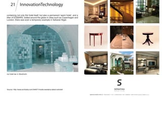 Source: http://www.archdaily.com/344671/inside-swedens-latest-icehotel/
InnovationTechnology21
containing not only the hotel itself, but also a permanent ’warm hotel’, and a
litter of ICEBARS, dotted around the globe in cities such as Copenhagen and
London, there was even a temporary example in Saharan Niger.
Ice hotel bar in Stockholm
 