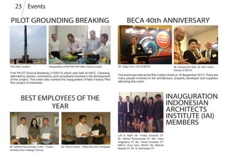 Events23
PILOT GROUNDING BREAKING
Pilot Site Location
First PILOT Ground Breaking (11/09/13) which was held at GICC, Cikarang,
attended by owners, contractors, and consultants involved in the development
of this project. This event also marked the inauguration of New Factory Pilot
Pen project di Indonesia
Inauguration of the Pilot Pen New Factory project
Mr. Adithia Panduwinata, S.Ars - Project
Architect from Indesign Domus
Mr. Khoirul Soleh - Office Boy from Arkdesign
BEST EMPLOYEES OF THE
YEAR
BECA 40th ANNIVERSARY
INAUGURATION
INDONESIAN
ARCHITECTS
INSTITUTE (IAI)
MEMBERS
Left to Right: Mr. Freddy Sumanto ST,
Mr. Adhitia Panduwinata ST, Mrs. Devy
Anggraeny ST, Ms. Felicia Gunawan ST,
MBEnv (Sust. Dev), MUDD, Ms. Melinda
Mayella ST, Mr. Ari Dermawan ST
Mr. Greg Love, CEO of BECA Mr. Ciputra and Wife, Sir. Ron Carter -
Advisor of BECA
The event was held at the Ritz Carlton Hotel on 18 September 2013. There are
many people involved in the architecture, property developer and suppliers
attending this event.
 