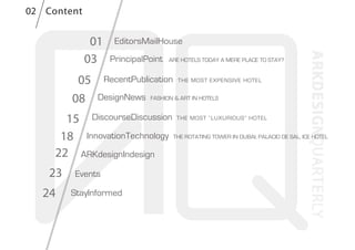 01
03
DiscourseDiscussion THE MOST “LUXURIOUS” HOTEL
InnovationTechnology THE ROTATING TOWER IN DUBAI, PALACIO DE SAL, ICE HOTEL
ARKdesignIndesign
DesignNews FASHION & ART IN HOTELS
RecentPublication THE MOST EXPENSIVE HOTEL
PrincipalPoint ARE HOTELS TODAY A MERE PLACE TO STAY?
EditorsMailHouse
StayInformed
Events
24
23
22
18
15
08
05
Content02
 