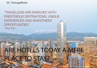 PrincipalPoint
“TRAVELLERS ARE ENRICHED WITH
PRESTIGIOUS DESTINATIONS, UNIQUE
EXPERIENCES AND INVESTMENT
OPPORTUNITIES”.
- Paul Tan -
ARE HOTELS TODAY A MERE
PLACE TO STAY?
Photo Source: http://www.shangri-la.com/vancouver/shangrila/
03
 