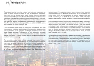 Recently we have had more than a dozen hotel and resort enquiries in our
office, to design small 3 star hotels all over the Indonesian archipelago.
Not only is there an obvious lack of supply of good, clean and affordable
accommodation in the provinces, but also there are many new developers in
this industry that made their money in other booming businesses in Indonesia.
The onslaught of hotel development in Indonesia is not an isolated event but
part of a chain reaction that started with the burgeoning budget airlines in
Asia. The Jakarta Post recently reported that an additional 50.000 rooms,
shall come into the market in the next year.
I have travelled to remote places for many years since the late 80’s and I
have observed that today, aided by the online reservation, e-tickets, credit
card payment and so on, flying and travelling in general, has never been
easier, cheaper and faster. Privatisation of the once government dominated
airline industry, has spurred new airport construction, as well as hotels and
resorts. Coincidently it is during this time also that the world population has
reached 7 billion and growing!
The competition among hotels is fierce especially when most of the avid
international travellers are going through an economic recession. One only
has to look up Agoda, Trip Advisor or Hotel.com and can virtually see the
choice of hotels available anywhere in the world. For new hotel developers, it
is important to create a strong sense of a potentially unique experience, when
staying in their hotel. Branding, location, reputation, pricing, in that order, are
all important, since most hotels are promising to offer great rooms, spas,
modern or unique designs and locations.
At the other end of the scale, the hotel and resorts that can only be described
with superlatives, are not affected by the recession, as the rich will stay rich.
In this edition of AQ, we have displayed an array of available hotels and
resorts when money is no object. We have also shown hotels with unique
locations or architecture that may be the key to stay ahead of the competition.
In the Indonesian Property Exposition early September in Jakarta, “condotels”
for small investors, were offered in almost every stand. I guess this is the 21st
century version of “time-share”. One basically can own a hotel room or more
and release it back to the operating management to sell it with a minimum
guaranteed annual income. Plus of course the prestige of having a hotel
room on stand-by at all times, at least at short notice. This has drastically
changed the traditional 7-10 years return on investment model, investors
used to struggle with, in the past.
So be prepared for a large number of new and exciting hotels in all categories
all over the world and Indonesia in the next year or so. All hotels are out
doing each other in the superlatives, being the most luxurious, the tallest,
the most unique, the best location and the list goes on. This is good news for
the consumer as even in the budget hotel category, creative ideas and good
design is now, a must.
Photo Source: http://www.loewshotels.com/
PrincipalPoint04
 
