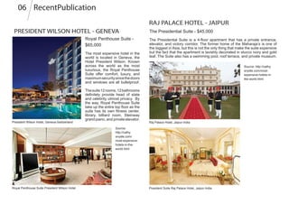 PRESIDENT WILSON HOTEL - GENEVA
Royal Penthouse Suite -
$65,000
The most expensive hotel in the
world is located in Geneva, the
Hotel President Wilson. Known
across the world as the most
luxurious, the Royal Penthouse
Suite offer comfort, luxury, and
maximumsecuritysincethedoors
and windows are all bulletproof.
Thesuite12rooms,12bathrooms
definitely provide head of state
and celebrity utmost privacy. By
the way, Royal Penthouse Suite
take up the entire top floor as the
suite has its own fitness center,
library, billiard room, Steinway
grand piano, and private elevator.
RAJ PALACE HOTEL - JAIPUR
The Presidential Suite - $45,000
The Presidential Suite is a 4-floor apartment that has a private entrance,
elevator, and victory corridor. The former home of the Maharaja’s is one of
the biggest in Asia, but this is not the only thing that make the suite expensive
but the fact that the apartment is lavishly decorated in stucco ivory and gold
leaf. The Suite also has a swimming pool, roof terrace, and private museum.
Source:
http://cathy.
snydle.com/
most-expensive-
hotels-in-the-
world.html
Source: http://cathy.
snydle.com/most-
expensive-hotels-in-
the-world.html
President Wilson Hotel, Geneva-Switzerland
Royal Penthouse Suite President Wilson Hotel
Raj Palace Hotel, Jaipur-India
President Suite Raj Palace Hotel, Jaipur-India
RecentPublication06
 