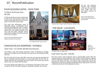 FOUR SEASONS HOTEL - NEW YORK
Ty Warner Penthouse Suite -
$41,800
Ty Warner Penthouse suite is well known
as one of the most opulent in New York
and the world since the cost of the 9 room
suite is around $50 million dollar.
The suite offer 360-degree views of
Manhattan skyline, cosmopolitan decor
and stunning bathrooms clad in custom-
made slabs of Chinese onyx, and sinks
carved from rock crystal. Included in the
room rate the butler, therapist, trainer
and private chauffeur at the beck and call
of the room occupant.
CIRAGAN PALACE KEMPINSKI - ISTANBUL
Sultan Suite – Eur 30,000, $40,000 (excluding tax)
The Sultan’s suite offer guests panoramic views of Bosphorus. Ciragan
Palace has a gorgeous pool, helicopter and boat service and breakfast buffet
that rock.
But of course, the five star hotel offer more than just amazing amenities but
also an incredible suite that boasts a 12 seat dining table, 32 inch LCD TV,
master bedroom with handmade hammam marble, rain shower and private
steam room, and crystal bathtub facets.
full bar and espresso
machine. Also included
in the rate the round the
clock butler and two-
way airport transfer via
helicopter.
Source: http://cathy.snydle.com/most-
expensive-hotels-in-the-world.html
Source: http://cathy.snydle.
com/most-expensive-hotels-in-
the-world.html
THE PALM - LAS VEGAS
Source:
http://most-
expensive.com/
hotel-suite
Hugh Hefner Sky Villa – $40,000
The City of Sin’s most expensive suite is appropriately named after the
Playboy Mansion’s famed resident, and it shows in the 250-person capacity
and the extravagant amenities. This suite houses a poker table, wet bar, full
size gym with sauna and spa, and a balcony with a spectacular view of the
Vegas strip as well as an equally spectacular infinity edge jacuzzi. All of this
is centered around an 8-foot rotating round bed.
Four Seasons Hotel, New York-USA
President Suite Ciragan Palace Kempinski, Istanbul-Turkey
The suite ceilings with height of 5.7 m add allure to the beauty of the room,
as well as the two decorative fireplaces, adjustable mattress, sound proof,
The Palm Hotel, Las Vegas-USA
RecentPublication07
 