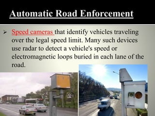  Speed cameras that identify vehicles traveling
over the legal speed limit. Many such devices
use radar to detect a vehicle's speed or
electromagnetic loops buried in each lane of the
road.
 