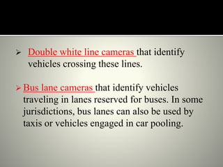  Double white line cameras that identify
vehicles crossing these lines.
 Bus lane cameras that identify vehicles
traveling in lanes reserved for buses. In some
jurisdictions, bus lanes can also be used by
taxis or vehicles engaged in car pooling.
 