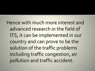Hence with much more interest and
advanced research in the field of
ITS, it can be implemented in our
country and can prove to be the
solution of the traffic problems
including traffic congestion, air
pollution and traffic accident.
 