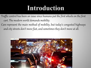 Traffic control has been an issue since humans put the first wheels on the first
cart. The modern world demands mobility.
Cars represent the main method of mobility, but today’s congested highways
and city streets don’t move fast, and sometimes they don’t move at all.
 