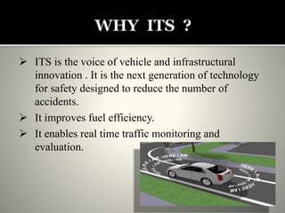  ITS is the voice of vehicle and infrastructural
innovation . It is the next generation of technology
for safety designed to reduce the number of
accidents.
 It improves fuel efficiency.
 It enables real time traffic monitoring and
evaluation.
 