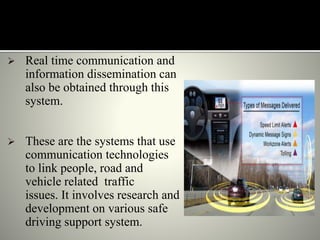  Real time communication and
information dissemination can
also be obtained through this
system.
 These are the systems that use
communication technologies
to link people, road and
vehicle related traffic
issues. It involves research and
development on various safe
driving support system.
 