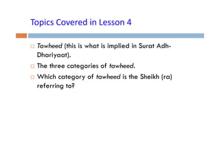 Topics Covered in Lesson 4
Topics Covered in Lesson 4
Tawheed (this is what is implied in Surat AdhDhariyaat).
The three categories of tawheed.
Which category of tawheed is the Sheikh (ra)
referring to?

 