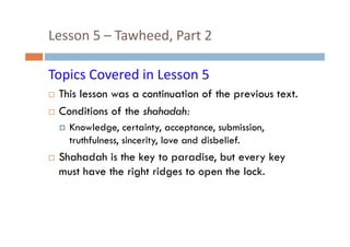 Lesson 5  Tawheed, Part 2 
Lesson 5 – Tawheed, Part 2
Topics Covered in Lesson 5
This lesson was a continuation of the previous text
text.
Conditions of the shahadah:
Knowledge, certainty, acceptance, submission,
truthfulness, sincerity, love and disbelief.

Shahadah is the key to paradise, but every key
must have the right ridges to open the lock.

 