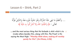Lesson 6  Shirk, Part 2
Lesson 6 – Shirk, Part 2

‫ﻢ ﻣﺎ ﻬَ ﻋَﻨْ ُ ﺍﻟ ﱢ ْ ُ ﻭَ ُﻮَ ﺓ ﻏﹶ ﹺ ِ ﻪ ﱠﻟﻴ ﹸ ﻟﻪ‬
ُ ‫... ﻭَﺃﹶﻋْﻈﹶ ُ ﻣَﺎ ﻧَﻧﻬﻰ ﻋﻨﻪ ﺍﻟﺸﺮﻙ ﻭﻫﻮ ﺩَﻋْﻮَ ﹸ ﻏﻴﻴْﺮﻩ ﻣَﻌَ ُ ﻭَﺍﻟﺪﻟِﻴﻞ ﻗﹶﻮْﹸ‬
‫ﻣﻌﻪ ﻭﺍﻟﺪ ﻞ ﻗﻮﻟﻪ‬
‫ﻪ ﺸ ﻙ ﻫ ﺩﻋﻮﺓ‬
‫ﻭﺃﻋﻈﻢ‬
﴾ ‫َﺗﻌَﺎﻟﹶﻰ : ﴿ ﻭَﺍﻋُﺒ ُﻭﺍ ﺍﷲ ﻭَﻻ ُﺸﺮ ﹸﻮﺍ ﹺﺑﻪ ﺷﻴْﺌﺎ‬
‫ْ ﺪ َ ﺗ ْ ﹺﻛ ِ َ ﹰ‬
... and the most serious thing that He forbade is shirk which is to
invoke others besides Him, along with Him. The Proof is His
saying the Most High: “Worship Allah alone, making all worship
purely for Hi ” [A Ni
l f Him”. [An-Nisaa; 4 36]
4:36]

 