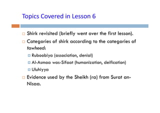 Topics Covered in Lesson 6
Topics Covered in Lesson 6
Shirk revisited (briefly went over the first lesson).
Categories of shirk according to the categories of
g
g
g
tawheed:
Ruboobiya (association, denial)
Al-Asmaa was-Sifaat (humanization, deification)
Uluhiyya

Evidence used by the Sheikh (ra) from Surat anNisaa.
Ni

 