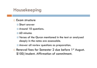 Housekeeping
Exam structure
Short answer
Around 10 questions.
60 minutes
Verses of the Quran mentioned in the text or analysed
deeply in the notes are assessable.
Answer all review questions as preparation.

Renewal fees for Semester 2 due before 1st August
August.
$100/student. Affirmation of commitment.

 