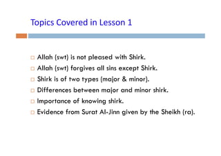 Topics Covered in Lesson 1
Topics Covered in Lesson 1

Allah (swt) is not p
( )
pleased with Shirk.
Allah (swt) forgives all sins except Shirk.
Shirk i f t types ( j & minor).
Shi k is of two t
(major
i )
Differences between major and minor shirk.
Importance of knowing shirk.
Evidence from Surat Al-Jinn given by the Sheikh (ra).
Al Jinn

 