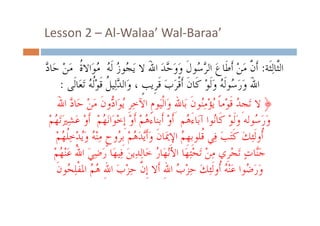 ‫’‪Lesson 2  Al Walaa Wal‐Baraa‬‬
‫‪Lesson 2 – Al‐Walaa’ Wal Baraa‬‬
‫ﻥ َ ْ ﹶ َ ﺮﺳ َ َﺣ َ َ ﺠ ُ ُ ُ ﺓ َ ْ ﺩ‬
‫ﺍﻟﱠﺎِﻟﺜﹶﹶﺔ: ﺃﹶ ﱠ ﻣﻦ ﺃﹶﻃﹶﺎﻉ ﺍﻟ ﱠ ُﻮﻝﹶ ﻭﻭ ﱠﺪ ﺍﷲ ﻻ َﻳ ُﻮﺯ ﻟﹶﻪ ﻣﻮَﺍﻻ ﹸ ﻣﻦ ﺣَﺎ ﱠ‬
‫ﱠ‬
‫ﺜ‬
‫ﺍﺍﷲ ﻭَﺭَ ُﻮﻟﹶ ُ ﻭﻟﻮ ﻛﹶﺎﻥﹶ ﺃﹶﺃﻗﺮﺏ ﻗﺮﹺﻳﺐ ، ﻭَﺍﻟﺪﻟِﻴﻞ ﻗﻮﻟﻪ ﺗَﻌَﺎﻟﹶﻰ :‬
‫ﱠﻟﻴ ﹸ ﻗﹶﻮْﹸ ُ ﺗﻌﺎﻟﻰ‬
‫ﷲَ ﺳ ﻪ ﻭَﻟﹶﻮْ ﻛﺎﻥ ﻗﹾﺮَﺏَ ﹶﺮﻳﺐﹴ ﻭﺍﻟﺪ ﻞ ﻟﻪ‬
‫ﻭﺭﺳﻮﻟﻪ‬
‫﴿ ﻻ َﺗﺠﹺﺪ ﻗﻮْﻣﺎ ُﻳﺆﻣُﻮﻥ ﺑَﺎﷲِ ﻭَﺍﹾﻟﻴَﻮﻡﹺ ﺍﻵﺧﺮﹺ ُ َﺍ ﱡﻭﻥ ﻣﻦ ﺣَﺎﺩ ﺍﷲ‬
‫ِ ﻳﻮ ﺩ ﹶ َ ْ ﱠ َ‬
‫ُ ﹶ ﹰ ْ ِﻨ ﹶ‬
‫ﻭﺭ ُﻮﻟﻪ ﻭﻟﹶﻮ ﻛﹶﹶﺎُﻮﺍ ﺁﺑَﺎﺀَ ُﻢ ﺃﹶﻭ ﺃﹶﹶﺑﻨﺎﺀَﻫﻢ ﺃﹶﻭ ﹺﺇﺧﻮَﺍَﻧﻬﻢ ﺃﹶﻭ ﻋﺸﲑَﺗﻬُﻢ‬
‫ﻫ ْ ُْ ْ ْ ُْ ْ َ َِ ْ‬
‫َ َﺳ َ ْ ﻧ‬
‫ﹸﻭ ﺌِﻚ ﻛﺘﺐ ﻓِﻲ ﹸﻠﻮﺑﻬ ُ ﺍﻹﳝَﺎﻥﹶ ﻭَﺃﹶﱠﺪَ ُﻢْ ُﻭﺡﹴ ﻨْ ُ ﻭﻳﺪﺧِﻠﻬﻢ‬
‫ﺃﺃﻭﻟﻟﹶﺌﻚَ ﻛﹶﺘَﺐَ ﻓﻲ ﻗﻠﻮﺑﹺﻬﹺﻢ ﺍﻹِﳝﺎﻥ ﻭﺃﻳﺪﻫﻢ ﺑﹺﺮﻭﺡ ﻣِﻨﻪ ﻭَُﺪْﺧﹸ ُﻢْ‬
‫ﻪ ﻳ ﻠﻬ‬
‫ﻳﻫ ﺮ‬
‫ﻗ ﻢ‬
‫ﺟﱠﺎﺕ َﺗﺠﺮﹺﻱ ﻣﻦ َﺗﺤِﺘﻬَﺎ ﺍﻷْﻧﻬَﺎﺭ ﺧَﺎِﻟﺪِﻳﻦ ﻓِﻴﻬَﺎ ﺭﺿﻲ ﺍﷲ ﻋْﻨﻬﻢ‬
‫َ َِ ُ َ ُْ‬
‫َ‬
‫ُ‬
‫َﻨ ٍ ْ ِ ْ ْ‬
‫ﻭﺭ ُﻮﺍ ﻋﻨُْْ ﹸﺃﻭﻟِﺌﻚ ﺣﺰْ ُ ﺍﷲ ﹶﺃﺃﻻ ﺇ ﱠ ﺣﺰْﺏ ﺍﷲِ ُ ُ ﺍﳌﻔﹾﻠ ُﻮﻥﹶ‬
‫ﺤ‬
‫َ َﺿ َ ُ ﺃ ﹶ َ ِ ﺏ ِ ﹺﻥ ِ َ ﻫﻢ ِ ُ‬
‫ُ ﻪ‬

 