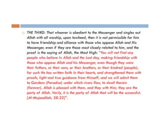 THE THIRD: That whoever is obedient to the Messenger and singles out
Allah with all worship, upon tawheed, then it is not permissible for him
to have friendship and alliance with those who oppose Allah and His
Messenger, even if they are those most closely related to him, and the
proof is the saying of Allah, the Most High: “You will not find any
people who believe I All h and the Last day, making friendship with
l h b li
In Allah d h L d
ki f i d hi i h
those who oppose Allah and his Messenger, even though they were
their fathers, or their sons, or their brothers, or their kindred (people);
,
,
,
(p p );
for such He has written faith In their hearts, and strengthened them with
proofs, light and true guidance from Himself; and we will admit them
to G d (P di ) d
t Gardens (Paradise) under which rivers fl
hi h i
flow, t dwell th i
to d ll therein
(forever). Allah is pleased with them, and they with Him; they are the
party of Allah. Verily, it is the party of Allah that will be the successful.
[Al‐Mujaadilah; 58:22]”.

 