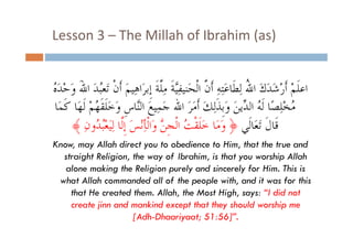 Lesson 3  The Millah of Ibrahim (as)
Lesson 3 – The Millah of Ibrahim (as)
ُ ‫ﺍﻋﻠﻢْ ﹶﺃﺭﺷﺪﻙ ﺍﷲ ِﻟﻄﹶﺎﻋِﺘﻪ ﹶﺃ ﱠ ﺍﹾﻟﺤَﻨﻴﻔﱠﻴﺔ ﻣﱠﺔ ﹺﺇﺑﺮَﺍﻫِﻴﻢَ ﹶﺃﻥ ﺗَﻌُﺪ ﺍﷲ ﻭﺣﺪ‬
‫ﹾ ﺒ َ َ َ ْ َﻩ‬
‫ِ ﹶ ِﻠ ﹶ‬
‫ﹶ ْ ََ َ ُ َ ِ ﻥ‬
‫ﻣﺨﻠﺼًﺎ ﹶﻟ ُ ﺍﻟ ﱢﻳﻦ ﻭﹺﺑﺬِﻟﻚ ﹶﺃﻣﺮ ﺍﷲ ﺟﻤِﻴﻊ ﺍﻟﱠﺎﺱ ﻭﺧﻠﻘﻬُﻢ ﹶﻟﻬَﺎ ﻛﻤَﺎ‬
‫ُ ِْ ﻪ ﺪ َ َ ﹶ َ َ َ َ َ ﻨ ﹺ َ َﹶ ﹶ ْ ﹶ‬
﴾ ‫ﻗﺎﻝ ﺗﺗﻌﺎﻟﻲ ﴿ ََﺎ ﺧَﻠﹶﻘﹾ ُ ﺍﺍﻟﻟﹾﺠ ﱠ ﻭﺍﻟﻟﹾﺄِﻧﺲَ ﺇﱠﺎ ﻟِﻴﻌﺒﺪﻭﻥ‬
ِ ُ ُْ َ‫ﻭﻣﺎ ﺖ ﹺﻦ َﺍ ﺄﻧْ ﹺﻟﺎ ﻟ‬
‫ﻟ ﺪ‬
‫ﺧﻠﻘﺖ‬
‫ﻗﹶﺎﻝﹶ ََﺎﻟﹶ‬
Know, may Allah direct you to obedience to Him, that the true and
straight Religion, the way of Ibrahim, is that you worship Allah
alone making the Religion purely and sincerely for Him. This is
what Allah commanded all of the people with and it was for this
with,
that He created them. Allah, the Most High, says: “I did not
create jinn and mankind except that they should worship me
j
p
y
p
[Adh-Dhaariyaat; 51:56]”.

 