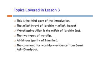 Topics Covered in Lesson 3
Topics Covered in Lesson 3
This is the third part of the introduction.
The millah (way) of Ibrahim – millah, haneef
( y)
,
Worshipping Allah is the millah of Ibrahim (as).
The t types of worship.
Th two t
f
hi
Al-Ikhlaas (purity of intention).
The command for worship – evidence from Surat
Adh-Dhariyaat.
y

 