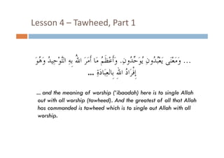 Lesson 4  Tawheed, Part 1
Lesson 4 – Tawheed, Part 1

َ‫... ﻭﻣﻌﻨﻰ ﻳَﻌُْ ُﻭﻥ ُﻮَ ﱢ ُﻭﻥِ. ﻭَﺃﹶﻋْﻈﹶ ُ ﻣَﺎ ﺃﹶﺃﻣﺮَ ﺍ ُ ﺑﹺﻪِ ﺍﻟﱠﻮْﺣ ُ ﻭَ ُﻮ‬
‫ﻭَﻣَﻌْﻨَ ﻳﻌﺒﺪﻭﻥِ ﻳﻳﻮﺣﺪﻭﻥ ﻭﺃﻋﻈﻢ ﻣﺎ ﻣَ ﷲ ﺑﻪ ﺍﻟﺘﻮﺣ ﺪ ﻭﻫﻮ‬
‫ﺍﷲ ﺘ ِﻴﺪ ﻫ‬
‫ﺣﺪ‬
‫ﺪ‬
... ‫ﺇﹺﻓﺮَﺍﺩ ﺍﷲِ ﹺﺑﹺﺎﻟﻌﺒَﺎﺩﺓ‬
َِ ِ
ُ ‫ﹾ‬
... and the meaning of worship (‘ibaadah) here is to single Allah
out with all worship (tawheed). And the greatest of all that Allah
has commanded is tawheed which is to single out Allah with all
worship.
hi

 