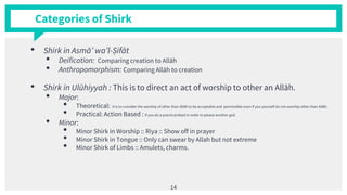 Categories of Shirk
• Shirk in Asmā’ wa’l-Ṣifāt
• Deification: Comparing creation to Allāh
• Anthropomorphism: Comparing Allāh to creation
• Shirk in Ulūhiyyah : This is to direct an act of worship to other an Allāh.
• Major:
• Theoretical: It is to consider the worship of other than Allāh to be acceptable and permissible even if you yourself do not worship other than Allāh.
• Practical: Action Based : If you do a practical deed in order to please another god
• Minor:
• Minor Shirk in Worship :: Riya :: Show off in prayer
• Minor Shirk in Tongue :: Only can swear by Allah but not extreme
• Minor Shirk of Limbs :: Amulets, charms.
14
 