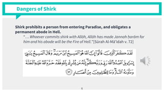Dangers of Shirk
Shirk prohibits a person from entering Paradise, and obligates a
permanent abode in Hell.
“… Whoever commits shirk with Allāh, Allāh has made Jannah ḥarām for
him and his abode will be the Fire of Hell.”[Sūrah Al-Mā’idah v. 72]
6
 