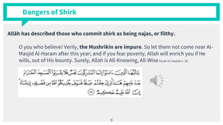Dangers of Shirk
Allāh has described those who commit shirk as being najas, or filthy.
O you who believe! Verily, the Mushrikin are impure. So let them not come near Al-
Masjid Al-Haram after this year; and if you fear poverty, Allah will enrich you if He
wills, out of His bounty. Surely, Allah is All-Knowing, All-WiseSūrah Al-Tawbah v. 28.
9
 